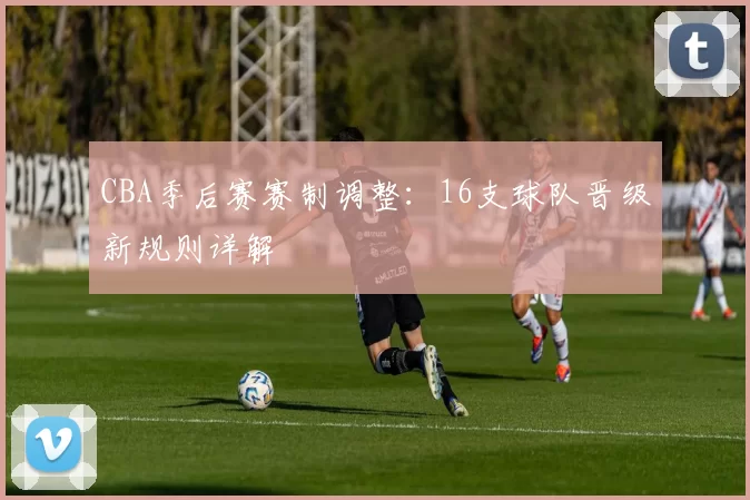 CBA季后赛赛制调整:16支球队晋级新规则详解