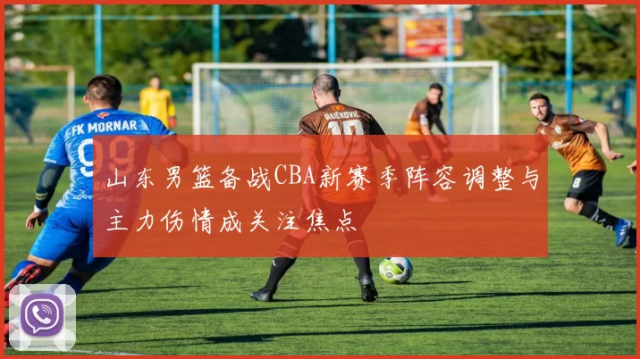 山东男篮备战CBA新赛季阵容调整与主力伤情成关注焦点