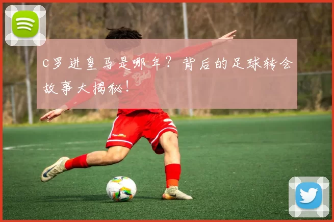 c罗进皇马是哪年？背后的足球转会故事大揭秘！