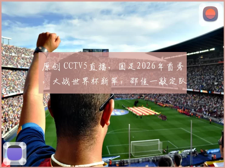 原创 CCTV5直播，国足2026年首秀，大战世界杯新军，邵佳一敲定队长！