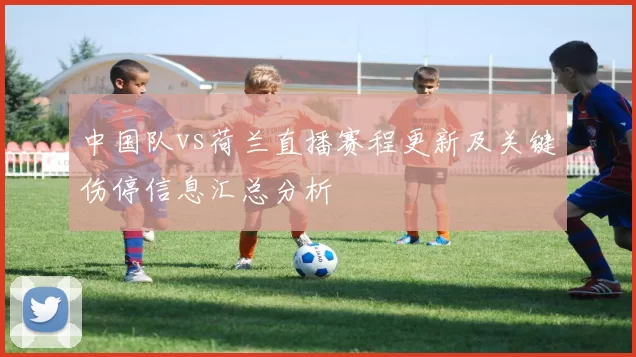 中国队vs荷兰直播赛程更新及关键伤停信息汇总分析