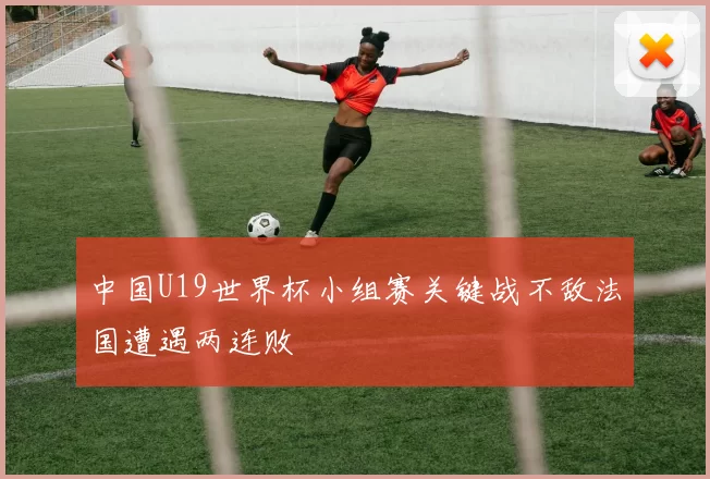 中国U19世界杯小组赛关键战不敌法国遭遇两连败