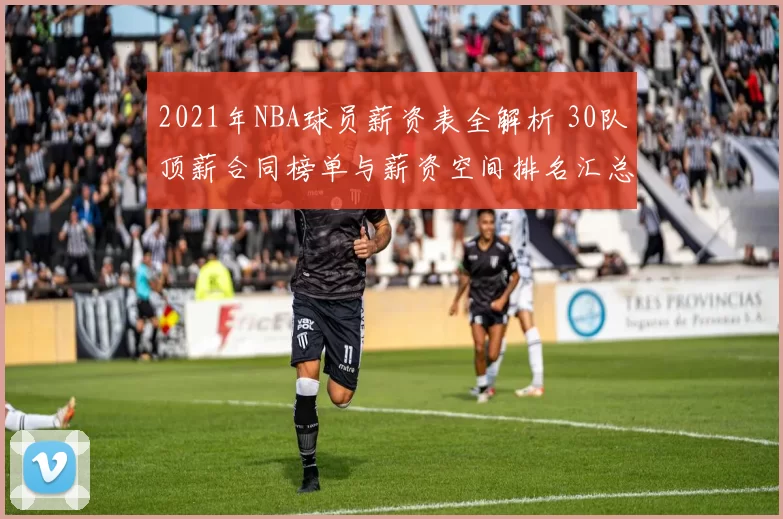 2021年NBA球员薪资表全解析 30队顶薪合同榜单与薪资空间排名汇总