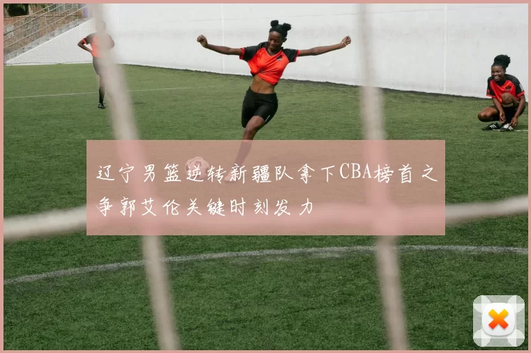 辽宁男篮逆转新疆队拿下CBA榜首之争郭艾伦关键时刻发力