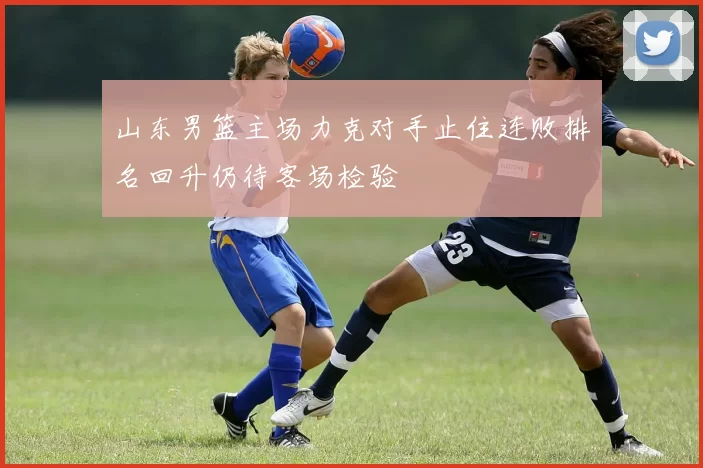 山东男篮主场力克对手止住连败排名回升仍待客场检验