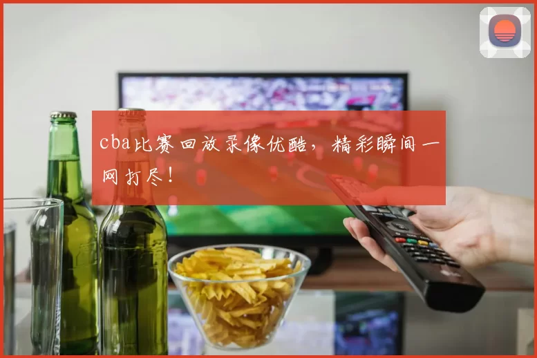 cba比赛回放录像优酷，精彩瞬间一网打尽！