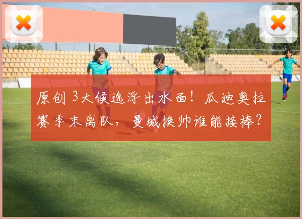 原创 3大候选浮出水面！瓜迪奥拉赛季末离队，曼城换帅谁能接棒？