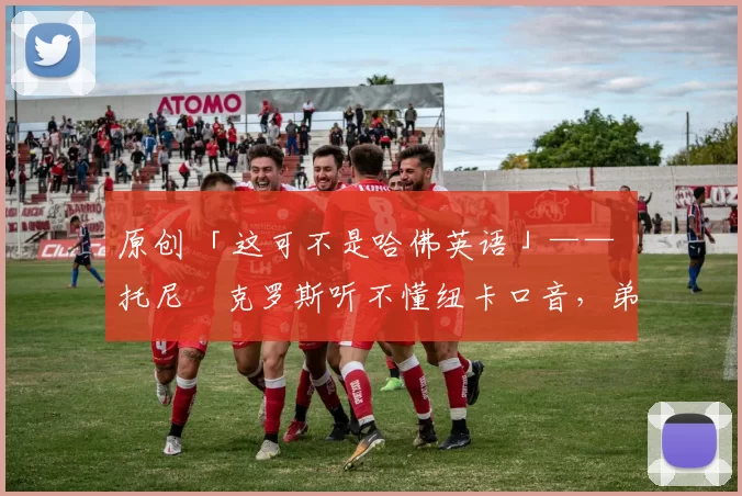 原创 「这可不是哈佛英语」—— 托尼・克罗斯听不懂纽卡口音，弟弟费利克斯狂赞当地 “夏天”