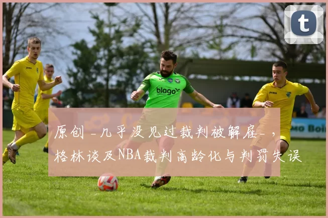 原创 _几乎没见过裁判被解雇_ ，格林谈及NBA裁判高龄化与判罚失误问题