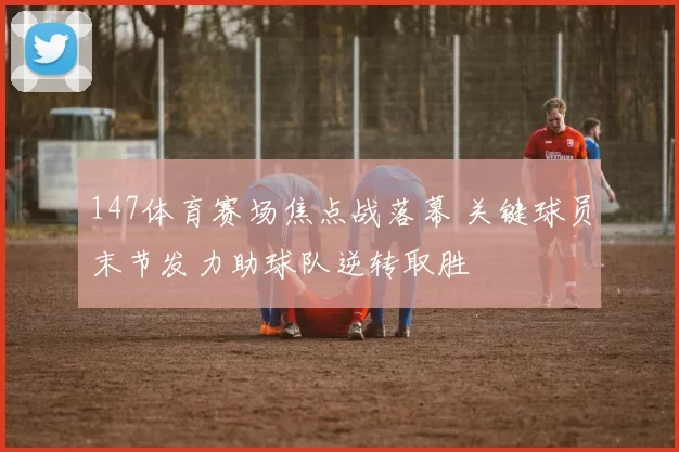 147体育赛场焦点战落幕 关键球员末节发力助球队逆转取胜