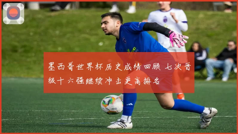 墨西哥世界杯历史成绩回顾 七次晋级十六强继续冲击更高排名