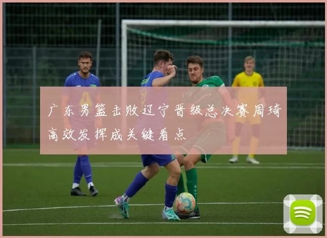 广东男篮击败辽宁晋级总决赛周琦高效发挥成关键看点