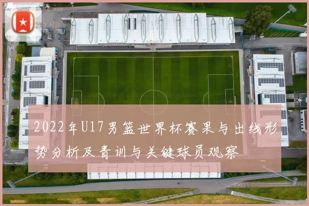 2022年U17男篮世界杯赛果与出线形势分析及青训与关键球员观察