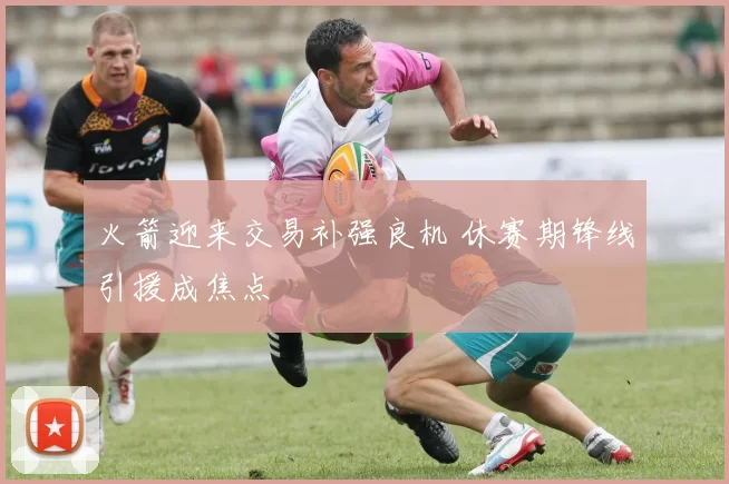 火箭迎来交易补强良机 休赛期锋线引援成焦点