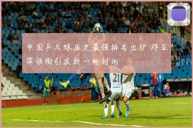 中国乒乓球历史最强排名出炉 邓亚萍领衔引发新一轮讨论