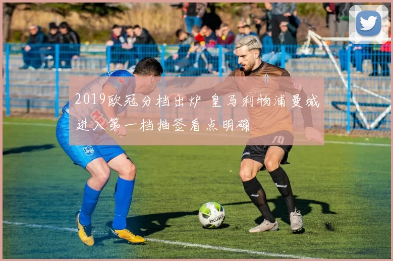 2019欧冠分档出炉 皇马利物浦曼城进入第一档抽签看点明确