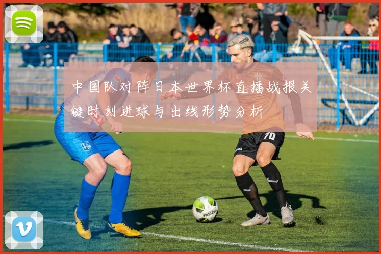 中国队对阵日本世界杯直播战报关键时刻进球与出线形势分析