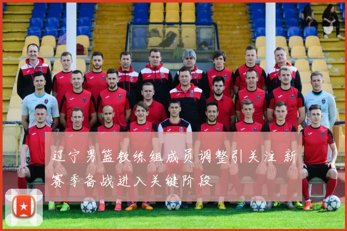 辽宁男篮教练组成员调整引关注 新赛季备战进入关键阶段