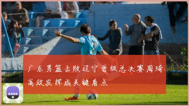 广东男篮击败辽宁晋级总决赛周琦高效发挥成关键看点