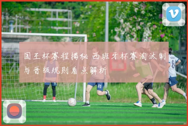 国王杯赛程揭秘 西班牙杯赛淘汰制与晋级规则看点解析