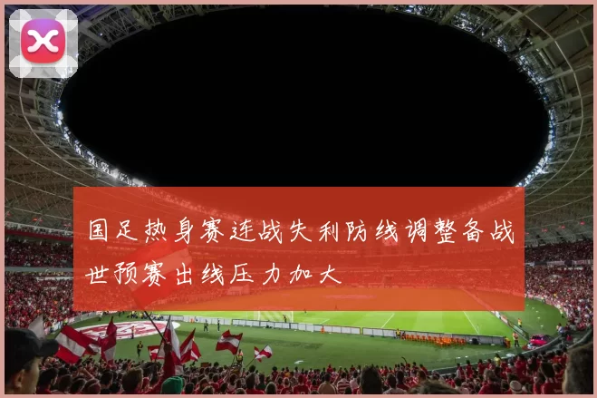 国足热身赛连战失利防线调整备战世预赛出线压力加大
