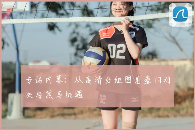 专访内幕：从高清分组图看豪门对决与黑马机遇