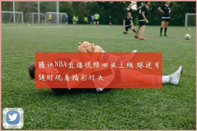 腾讯NBA直播视频回放上线 球迷可随时观看精彩对决