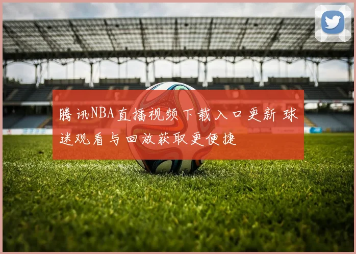 腾讯NBA直播视频下载入口更新 球迷观看与回放获取更便捷