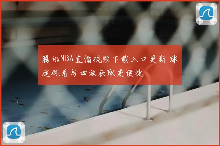 腾讯NBA直播视频下载入口更新 球迷观看与回放获取更便捷