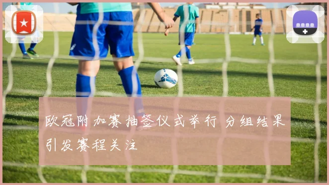 欧冠附加赛抽签仪式举行 分组结果引发赛程关注