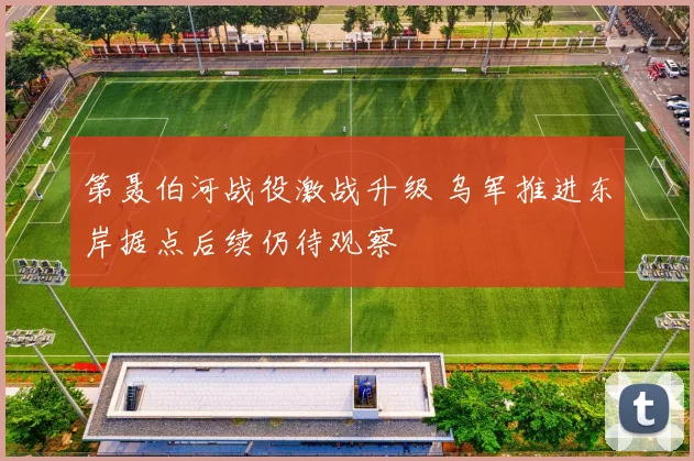 第聂伯河战役激战升级 乌军推进东岸据点后续仍待观察