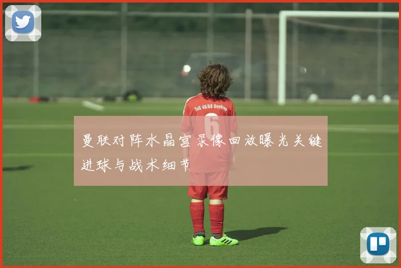 曼联对阵水晶宫录像回放曝光关键进球与战术细节