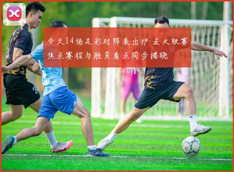今天14场足彩对阵表出炉 五大联赛焦点赛程与胜负看点同步揭晓