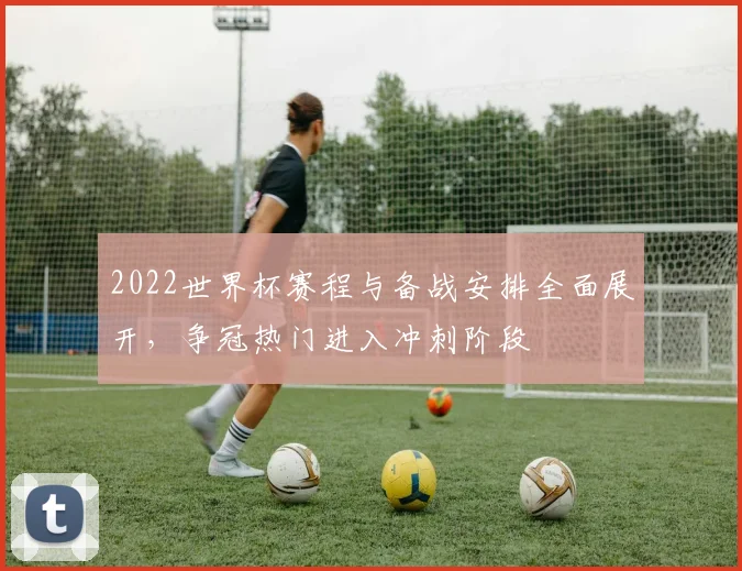 2022世界杯赛程与备战安排全面展开，争冠热门进入冲刺阶段