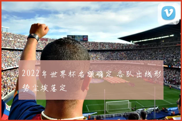 2022年世界杯名额确定 各队出线形势尘埃落定