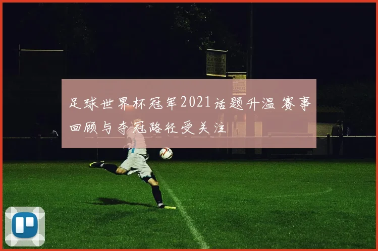 足球世界杯冠军2021话题升温 赛事回顾与夺冠路径受关注