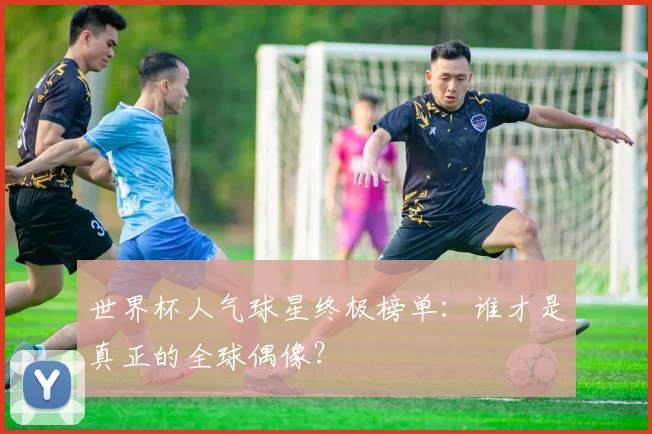 世界杯人气球星终极榜单：谁才是真正的全球偶像？